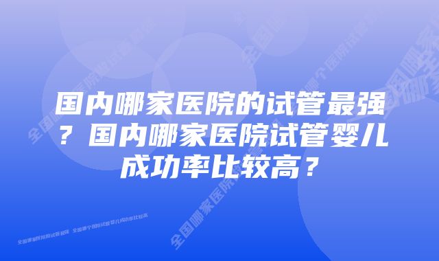 国内哪家医院的试管最强？国内哪家医院试管婴儿成功率比较高？