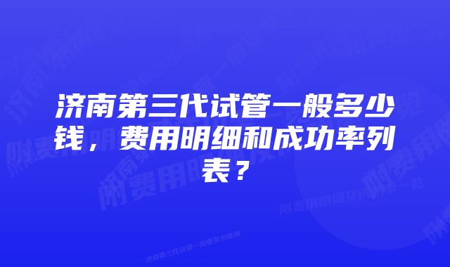 济南第三代试管一般多少钱，费用明细和成功率列表？