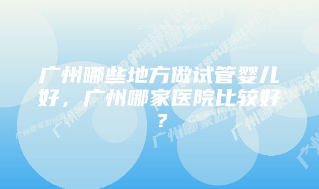 广州哪些地方做试管婴儿好，广州哪家医院比较好？