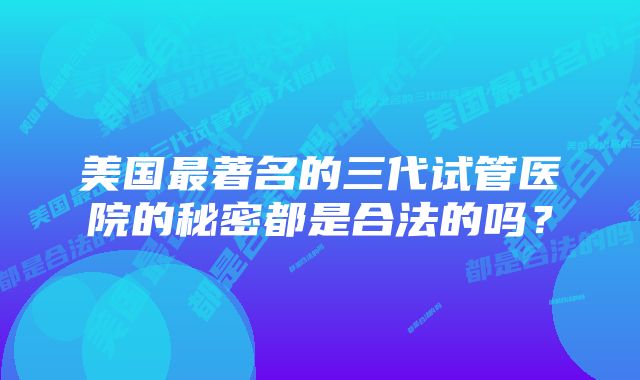 美国最著名的三代试管医院的秘密都是合法的吗？