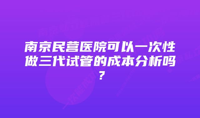 南京民营医院可以一次性做三代试管的成本分析吗？