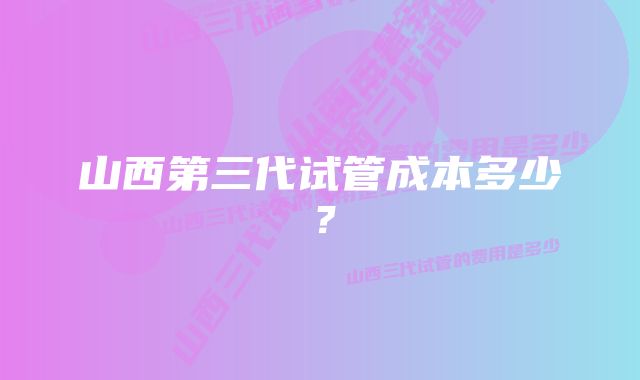 山西第三代试管成本多少？