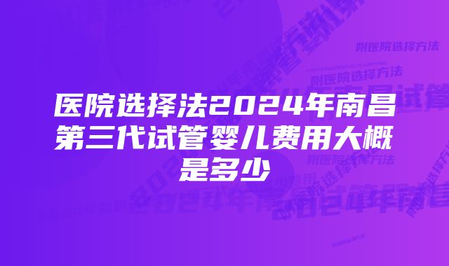 医院选择法2024年南昌第三代试管婴儿费用大概是多少