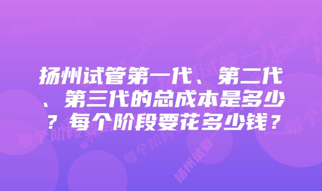 扬州试管第一代、第二代、第三代的总成本是多少？每个阶段要花多少钱？