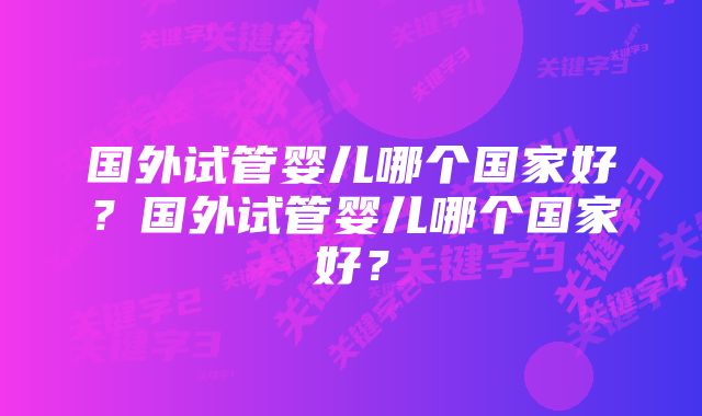 国外试管婴儿哪个国家好？国外试管婴儿哪个国家好？