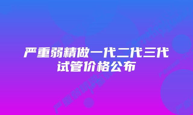 严重弱精做一代二代三代试管价格公布