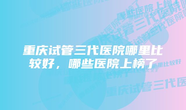 重庆试管三代医院哪里比较好，哪些医院上榜了