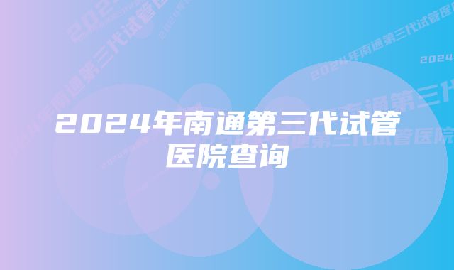 2024年南通第三代试管医院查询