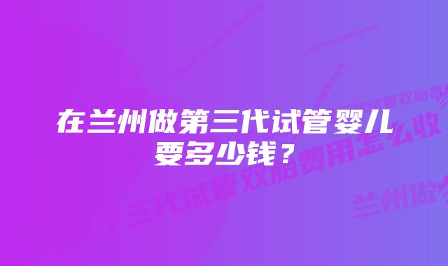 在兰州做第三代试管婴儿要多少钱？