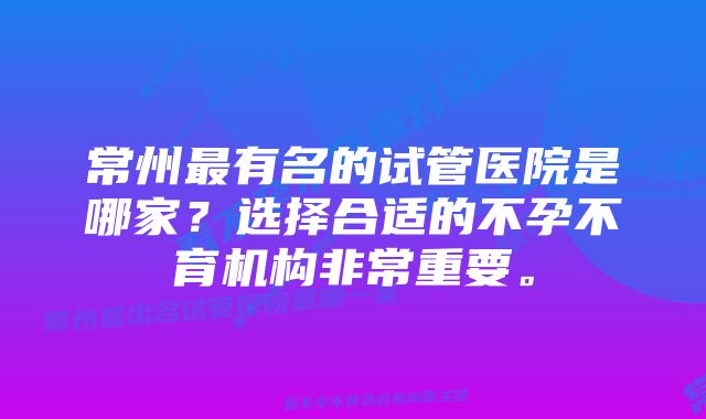 常州最有名的试管医院是哪家？选择合适的不孕不育机构非常重要。