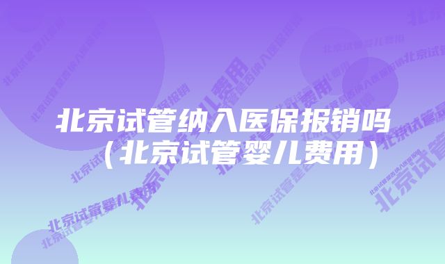 北京试管纳入医保报销吗（北京试管婴儿费用）