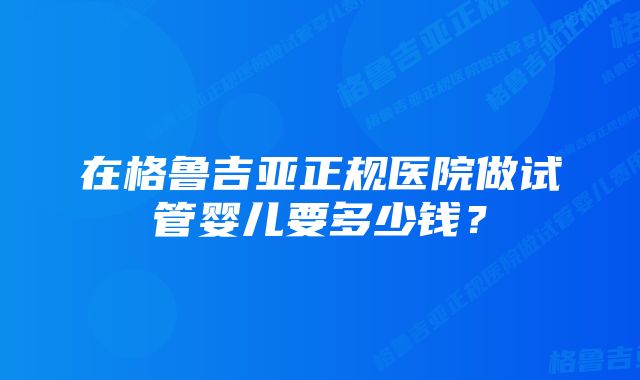 在格鲁吉亚正规医院做试管婴儿要多少钱？