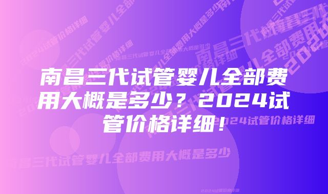 南昌三代试管婴儿全部费用大概是多少？2024试管价格详细！