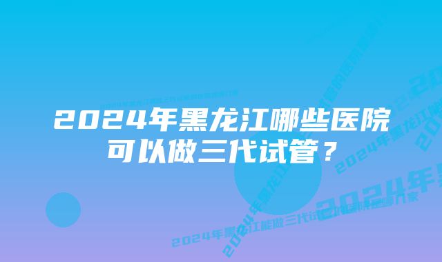 2024年黑龙江哪些医院可以做三代试管？