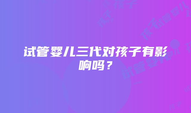 试管婴儿三代对孩子有影响吗？