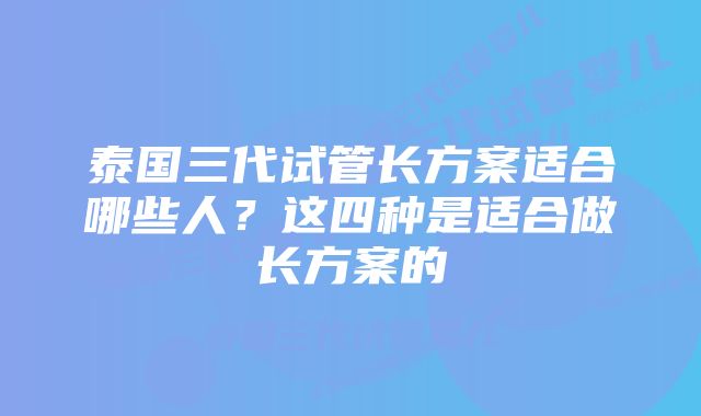 泰国三代试管长方案适合哪些人？这四种是适合做长方案的