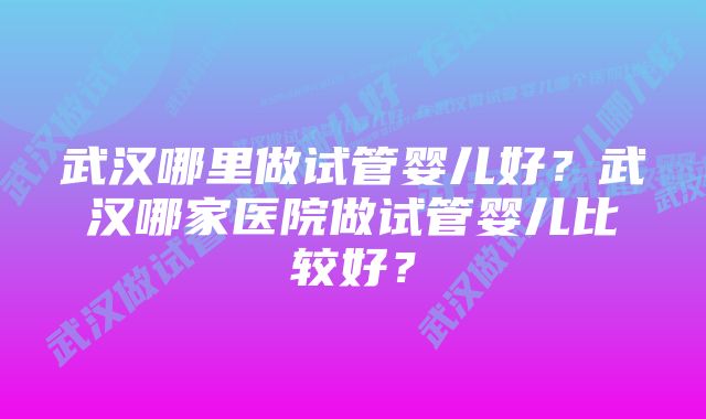 武汉哪里做试管婴儿好？武汉哪家医院做试管婴儿比较好？