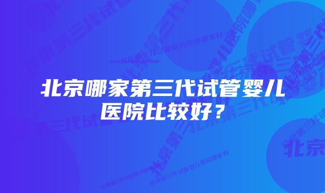 北京哪家第三代试管婴儿医院比较好？