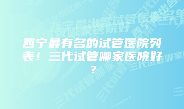 西宁最有名的试管医院列表！三代试管哪家医院好？