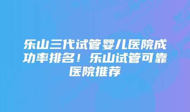 乐山三代试管婴儿医院成功率排名！乐山试管可靠医院推荐