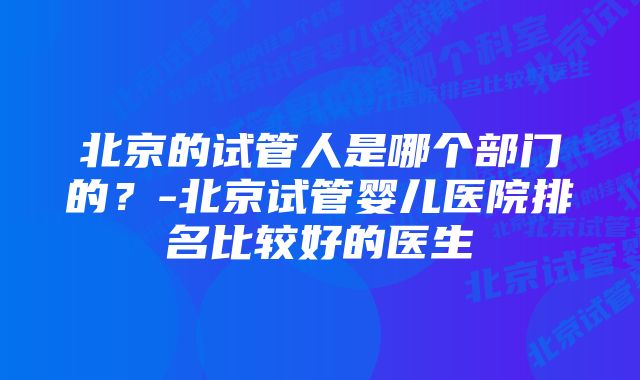 北京的试管人是哪个部门的？-北京试管婴儿医院排名比较好的医生