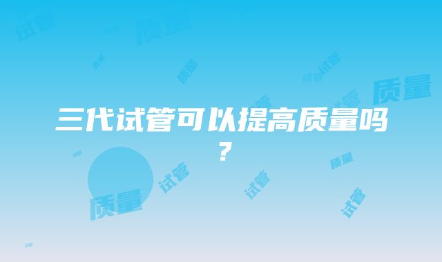 三代试管可以提高质量吗？