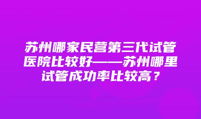 苏州哪家民营第三代试管医院比较好——苏州哪里试管成功率比较高？