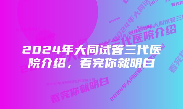 2024年大同试管三代医院介绍，看完你就明白