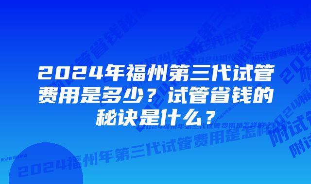 2024年福州第三代试管费用是多少？试管省钱的秘诀是什么？