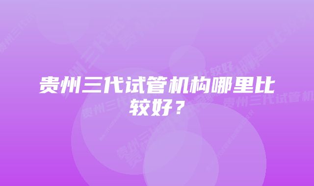 贵州三代试管机构哪里比较好？