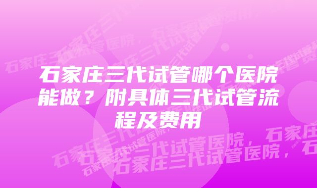 石家庄三代试管哪个医院能做？附具体三代试管流程及费用