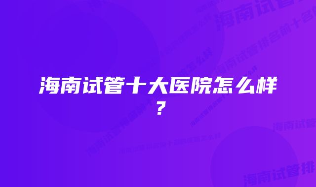 海南试管十大医院怎么样？