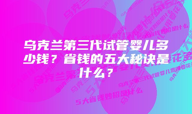 乌克兰第三代试管婴儿多少钱？省钱的五大秘诀是什么？