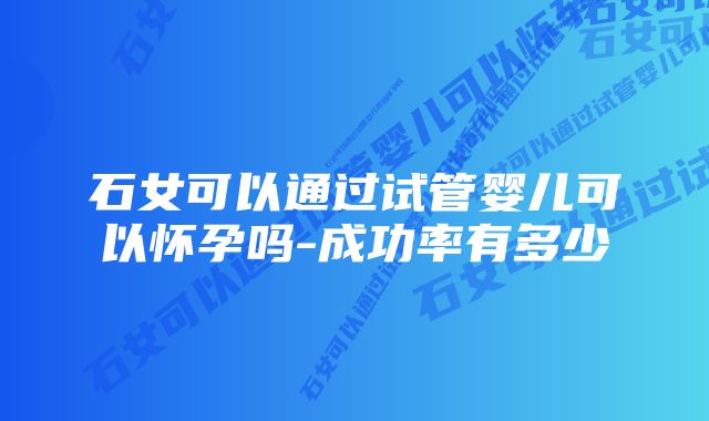 石女可以通过试管婴儿可以怀孕吗-成功率有多少