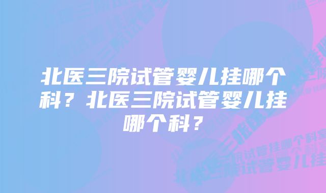 北医三院试管婴儿挂哪个科？北医三院试管婴儿挂哪个科？