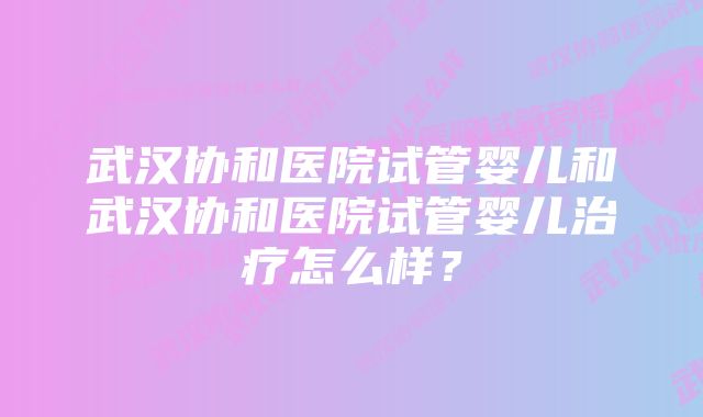 武汉协和医院试管婴儿和武汉协和医院试管婴儿治疗怎么样？