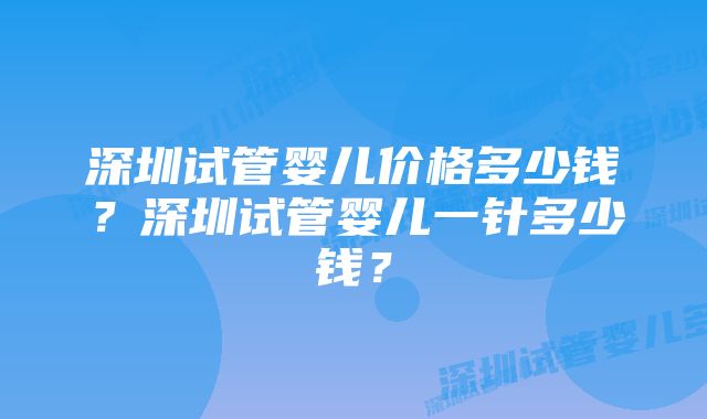 深圳试管婴儿价格多少钱？深圳试管婴儿一针多少钱？