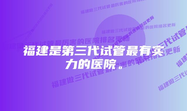 福建是第三代试管最有实力的医院。