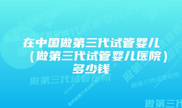 在中国做第三代试管婴儿（做第三代试管婴儿医院）多少钱