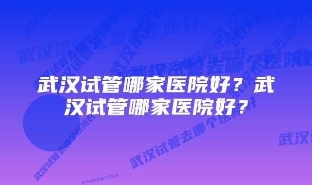 武汉试管哪家医院好？武汉试管哪家医院好？