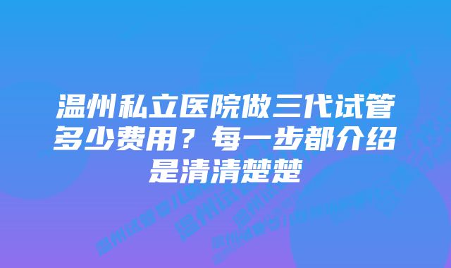 温州私立医院做三代试管多少费用？每一步都介绍是清清楚楚