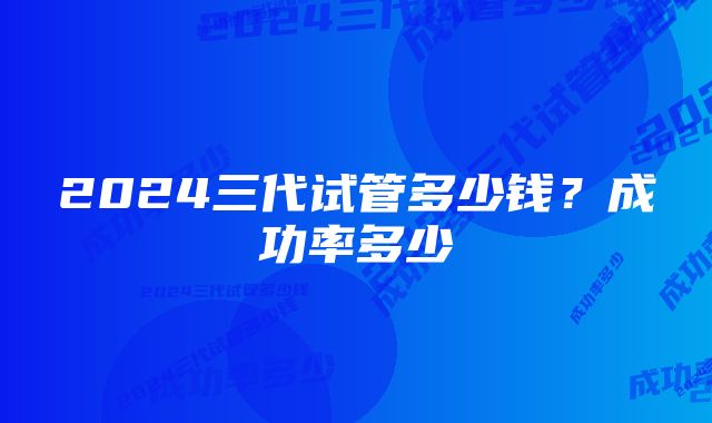 2024三代试管多少钱？成功率多少