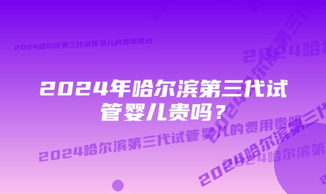 2024年哈尔滨第三代试管婴儿贵吗？