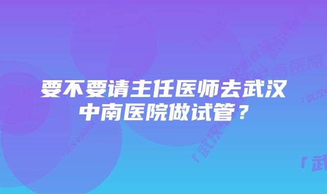 要不要请主任医师去武汉中南医院做试管？