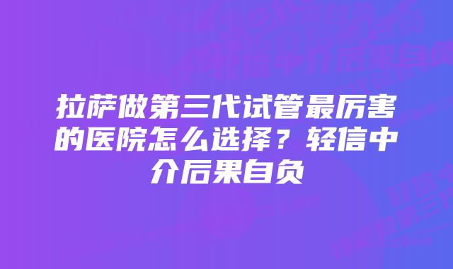 拉萨做第三代试管最厉害的医院怎么选择？轻信中介后果自负