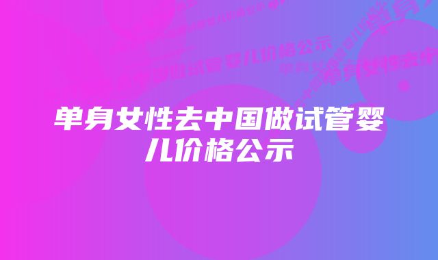 单身女性去中国做试管婴儿价格公示