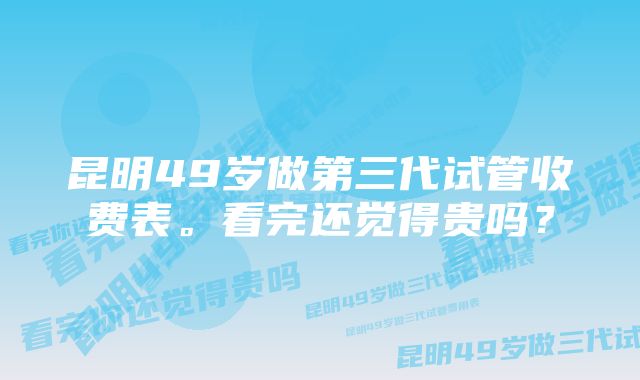 昆明49岁做第三代试管收费表。看完还觉得贵吗？