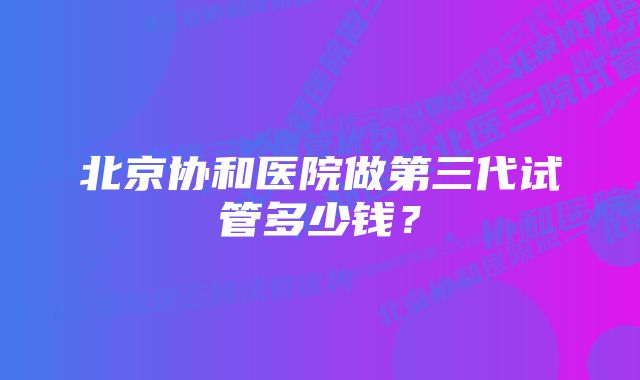 北京协和医院做第三代试管多少钱？