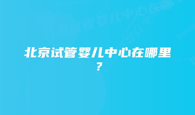 北京试管婴儿中心在哪里？