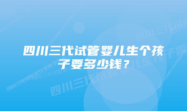 四川三代试管婴儿生个孩子要多少钱？